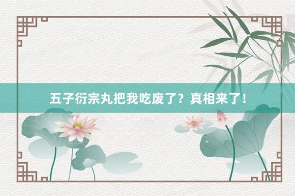 五子衍宗丸把我吃废了?真相来了!